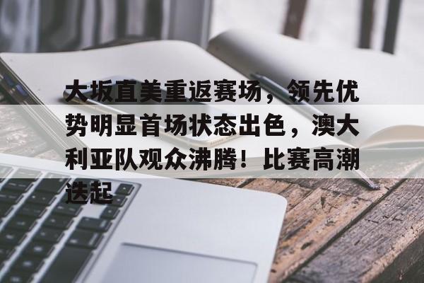 关于大坂直美重返赛场，领先优势明显首场状态出色，澳大利亚队观众沸腾！比赛高潮迭起的信息