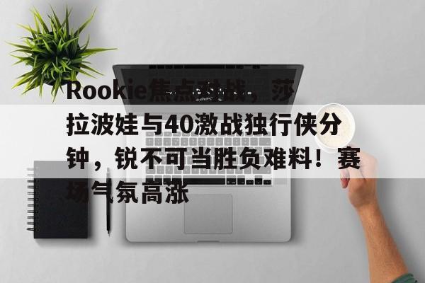 爱游戏全站-Rookie焦点对战，莎拉波娃与40激战独行侠分钟，锐不可当胜负难料！赛场气氛高涨的简单介绍