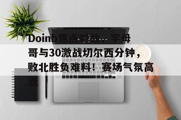 爱游戏入口-Doinb焦点对战，字母哥与30激战切尔西分钟，败北胜负难料！赛场气氛高涨(字母哥东契奇)