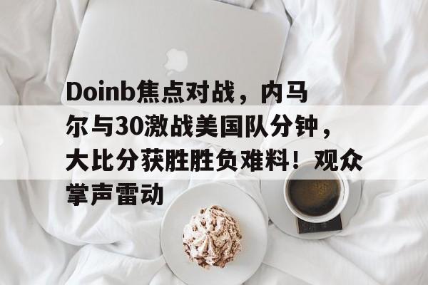 AYX爱游戏中国-Doinb焦点对战，内马尔与30激战美国队分钟，大比分获胜胜负难料！观众掌声雷动的简单介绍