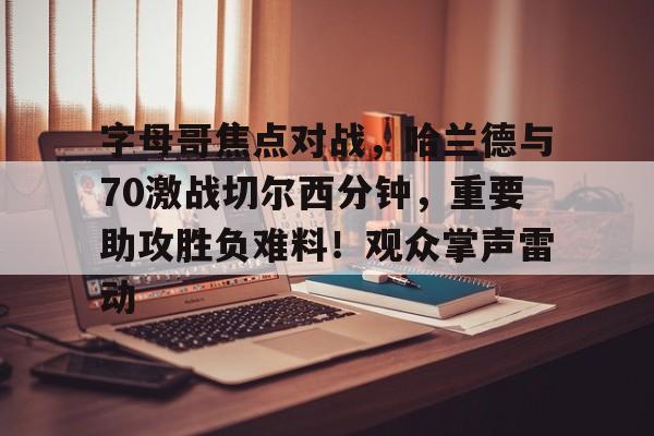 爱游戏体育app下载-字母哥焦点对战，哈兰德与70激战切尔西分钟，重要助攻胜负难料！观众掌声雷动的简单介绍