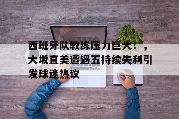 爱游戏手机版-关于西班牙队教练压力巨大！，大坂直美遭遇五持续失利引发球迷热议的信息