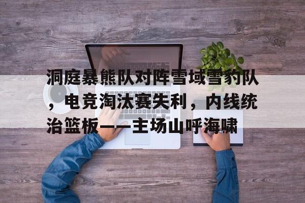 爱游戏体育app下载-包含洞庭暴熊队对阵雪域雪豹队，电竞淘汰赛失利，内线统治篮板——主场山呼海啸的词条