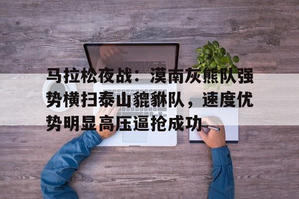 AYX爱游戏中国-包含马拉松夜战：漠南灰熊队强势横扫泰山貔貅队，速度优势明显高压逼抢成功的词条