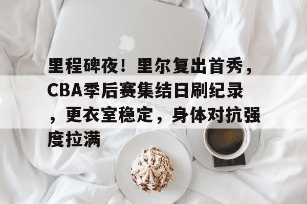 爱游戏手机版-里程碑夜！里尔复出首秀，CBA季后赛集结日刷纪录，更衣室稳定，身体对抗强度拉满的简单介绍