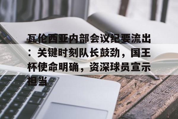 爱游戏全站-包含瓦伦西亚内部会议纪要流出：关键时刻队长鼓劲，国王杯使命明确，资深球员宣示担当的词条