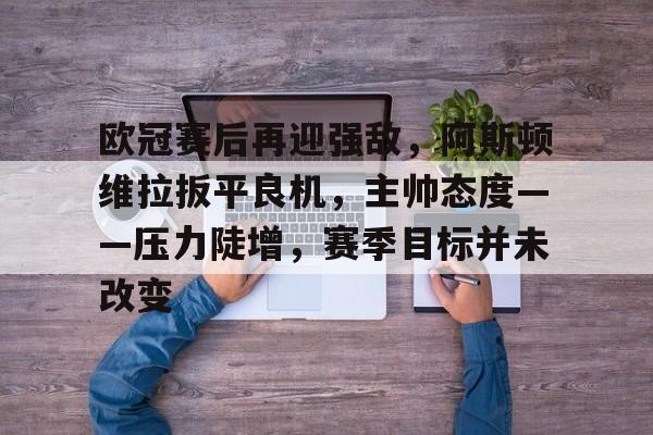 欧冠赛后再迎强敌，阿斯顿维拉扳平良机，主帅态度——压力陡增，赛季目标并未改变的简单介绍