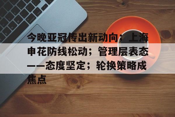 今晚亚冠传出新动向；上海申花防线松动；管理层表态——态度坚定；轮换策略成焦点的简单介绍