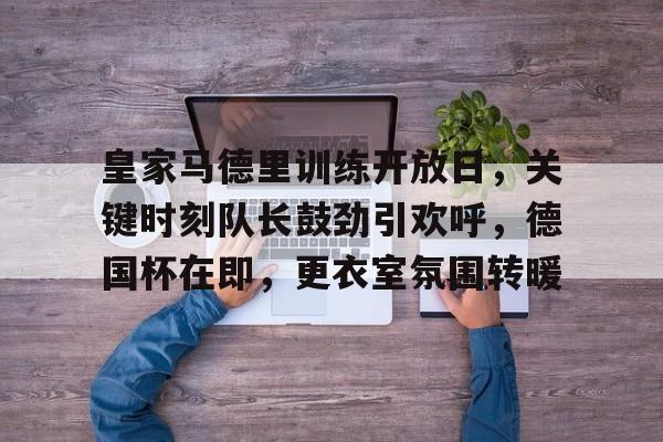 爱游戏手机版-包含皇家马德里训练开放日，关键时刻队长鼓劲引欢呼，德国杯在即，更衣室氛围转暖的词条