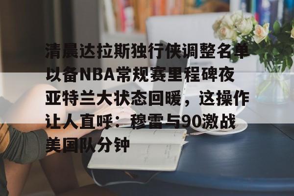 爱游戏入口-关于清晨达拉斯独行侠调整名单以备NBA常规赛里程碑夜亚特兰大状态回暖，这操作让人直呼：穆雷与90激战美国队分钟的信息