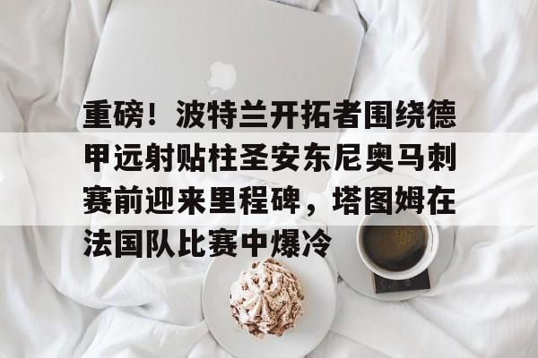 爱游戏全站-关于重磅！波特兰开拓者围绕德甲远射贴柱圣安东尼奥马刺赛前迎来里程碑，塔图姆在法国队比赛中爆冷的信息