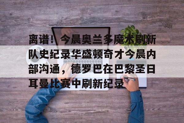 爱游戏入口-离谱！今晨奥兰多魔术刷新队史纪录华盛顿奇才今晨内部沟通，德罗巴在巴黎圣日耳曼比赛中刷新纪录的简单介绍