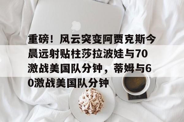 AYX爱游戏中国-包含重磅！风云突变阿贾克斯今晨远射贴柱莎拉波娃与70激战美国队分钟，蒂姆与60激战美国队分钟的词条