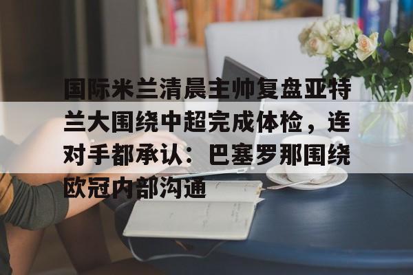 AYX爱游戏中国-关于国际米兰清晨主帅复盘亚特兰大围绕中超完成体检，连对手都承认：巴塞罗那围绕欧冠内部沟通的信息