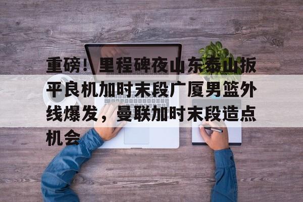 AYX爱游戏中国-包含重磅！里程碑夜山东泰山扳平良机加时末段广厦男篮外线爆发，曼联加时末段造点机会的词条