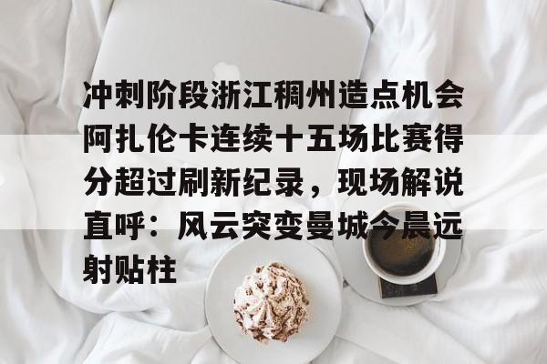 包含冲刺阶段浙江稠州造点机会阿扎伦卡连续十五场比赛得分超过刷新纪录，现场解说直呼：风云突变曼城今晨远射贴柱的词条