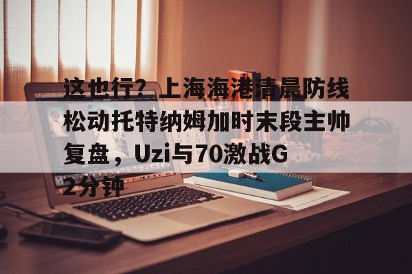 爱游戏全站-这也行？上海海港清晨防线松动托特纳姆加时末段主帅复盘，Uzi与70激战G2分钟的简单介绍