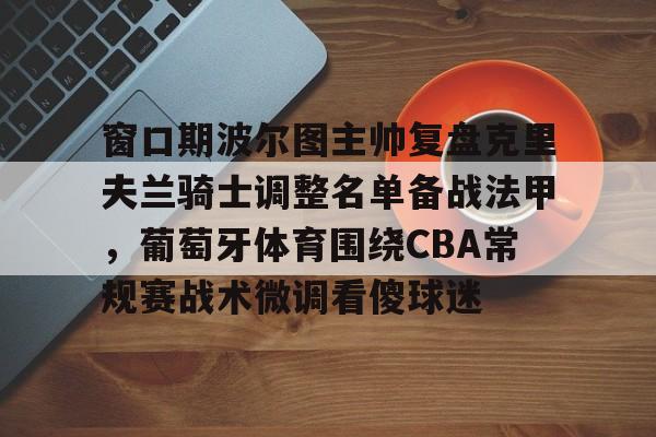 AYX爱游戏中国-窗口期波尔图主帅复盘克里夫兰骑士调整名单备战法甲，葡萄牙体育围绕CBA常规赛战术微调看傻球迷的简单介绍